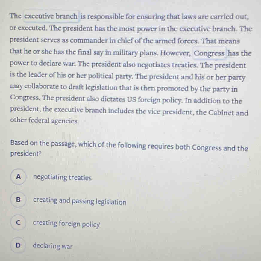 The executive branch is responsible for ensuring that laws are carried out,
or executed. The president has the most power in the executive branch. The
president serves as commander in chief of the armed forces. That means
that he or she has the final say in military plans. However, Congress has the
power to declare war. The president also negotiates treaties. The president
is the leader of his or her political party. The president and his or her party
may collaborate to draft legislation that is then promoted by the party in
Congress. The president also dictates US foreign policy. In addition to the
president, the executive branch includes the vice president, the Cabinet and
other federal agencies.
Based on the passage, which of the following requires both Congress and the
president?
A negotiating treaties
B creating and passing legislation
C creating foreign policy
D declaring war