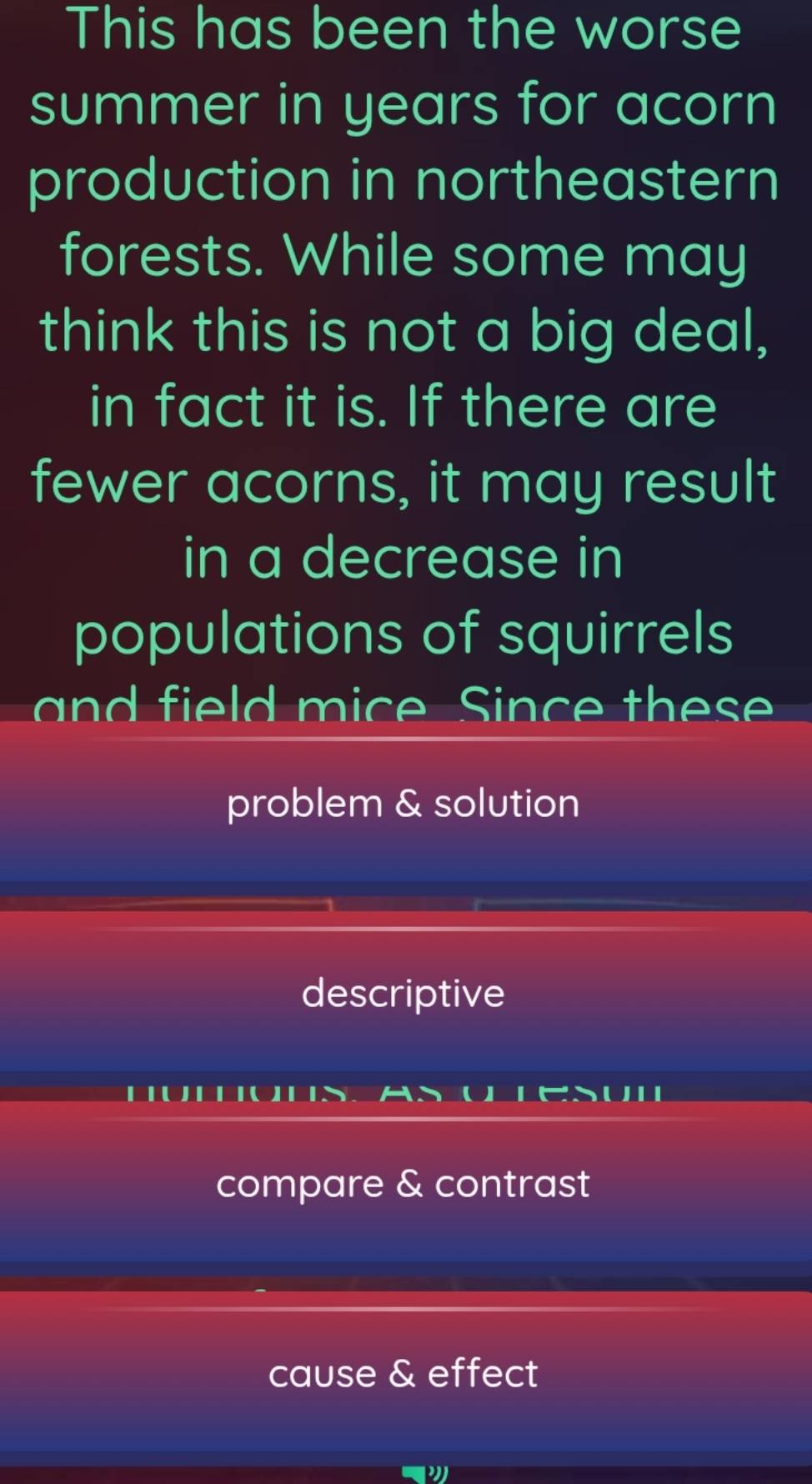 This has been the worse
summer in years for acorn
production in northeastern
forests. While some may
think this is not a big deal,
in fact it is. If there are
fewer acorns, it may result
in a decrease in
populations of squirrels
and field mice Since thes
problem & solution
descriptive
a
compare & contrast
cause & effect