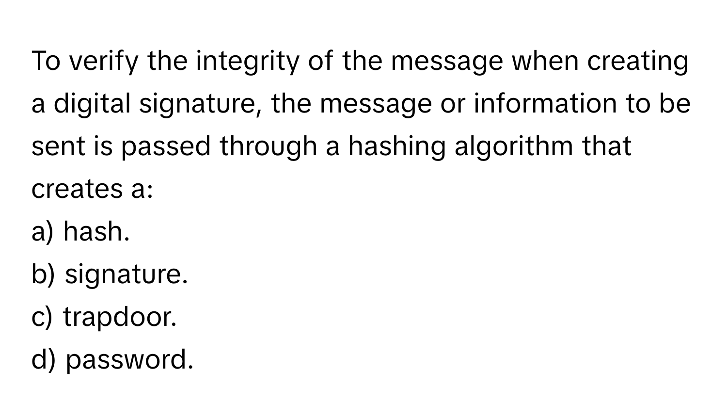 To verify the integrity of the message when creating a digital signature, the message or information to be sent is passed through a hashing algorithm that creates a:

a) hash.
b) signature.
c) trapdoor.
d) password.