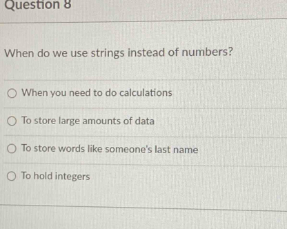 When do we use strings instead of numbers?
When you need to do calculations
To store large amounts of data
To store words like someone's last name
To hold integers