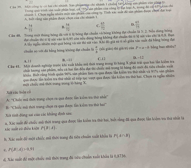 overline 22
Câu 39. Một công ty có hai chi nhánh. Sản phẩm của chi nhánh 1 chiếm 54° lồng sản phẩm của công ty.
Trong quả trình sản xuất phân loại, có 75° sản phẩm của công ty đạt loại A, trong đó có 65% của chi
nhánh 1. Chọn ngẫu nhiên một sản phẩm của công ty. Tính xác suất để sản phẩm được chọn đạt loại
A, biết rằng sản phẩm được chọn của chi nhánh 1.
A.  54/75  B.  54/72  C.  65/72  D  65/75 
Câu 40. Trong một thùng bóng đá với tỉ lệ bóng đạt chuẩn và bóng không đạt chuẩn là 3:2. Nếu dùng bóng
đạt chuẩn thì tỉ lệ sút vào là 0,95 còn nếu dùng bóng không đạt chuẩn thì tỉ lệ sút vào chỉ là 0,8. Bạn
A lấy ngẫu nhiên một quả bóng và sút thì sút vào. Khi đó giả sử tỉ số giữa xác suất đá bằng bóng đạt
chuẩn so với đá bằng bóng không đạt chuẩn là  a/b  (tối giản) thì giả trị của P=a-b bằng bao nhiêu?
A.11 B. −1 1 C.12 D. -12
Câu 41. Một doanh nghiệp trước khi xuất khẩu mũ thời trang trong lô hàng X phải trải qua hai lần kiểm tra
chất lượng sản phẩm, nếu cả hai lần đều đạt thì chiếc mũ trong lô hàng đó mới đủ tiêu chuẩn xuất
khẩu. Biết rằng bình quân 96% sản phẩm làm ra qua được lần kiểm tra thứ nhất và 91% sản phẩm
qua được lần kiểm tra thứ nhất sẽ tiếp tục vượt qua được lần kiểm tra thứ hai. Chọn ra ngẫu nhiên
một chiếc mũ thời trang trong lô hàng X.
Xét các biển cổ
A: “Chiếc mũ thời trang chọn ra qua được lần kiểm tra thứ nhất”
B: “Chiếc mũ thời trang chọn ra qua được lần kiểm tra thứ hai”
Xét tính đủng sai của các khẳng định sau:
a, Xác suất đề chiếc mũ thời trang qua được lần kiểm tra thứ hai, biết rằng đã qua được lần kiểm tra thứ nhất là
xác suất có điều kiện P(B|A).
b, Xác suất để một chiếc mũ thời trang đủ tiêu chuẩn xuất khẩu là P(A∩ B)
c, P(B|A)>0,91
d, Xác suất đề một chiếc mũ thời trang đủ tiêu chuẩn xuất khẩu là 0,8736.