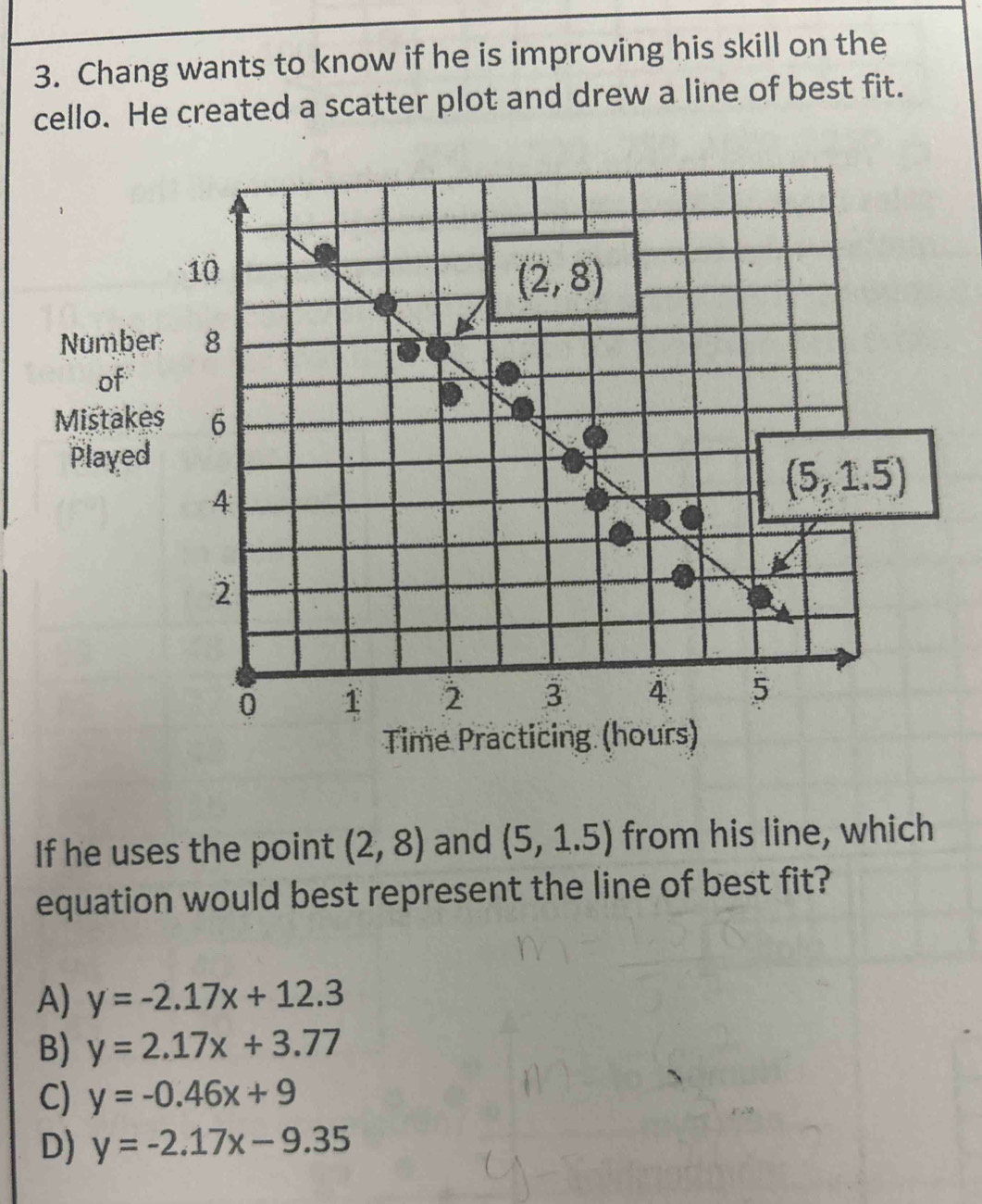 Chang wants to know if he is improving his skill on the
cello. He created a scatter plot and drew a line of best fit.
Numbe
of
Mistake
Played
Time P
If he uses the point (2,8) and (5,1.5) from his line, which
equation would best represent the line of best fit?
A) y=-2.17x+12.3
B) y=2.17x+3.77
C) y=-0.46x+9
D) y=-2.17x-9.35