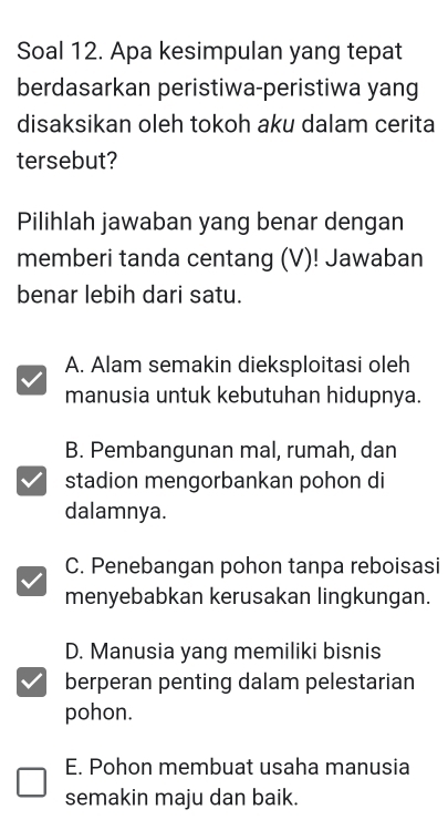 Soal 12. Apa kesimpulan yang tepat
berdasarkan peristiwa-peristiwa yang
disaksikan oleh tokoh aku dalam cerita
tersebut?
Pilihlah jawaban yang benar dengan
memberi tanda centang (V)! Jawaban
benar lebih dari satu.
A. Alam semakin dieksploitasi oleh
manusia untuk kebutuhan hidupnya.
B. Pembangunan mal, rumah, dan
stadion mengorbankan pohon di
dalamnya.
C. Penebangan pohon tanpa reboisasi
menyebabkan kerusakan lingkungan.
D. Manusia yang memiliki bisnis
berperan penting dalam pelestarian
pohon.
E. Pohon membuat usaha manusia
semakin maju dan baik.