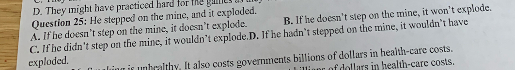 D. They might have practiced hard for the galles
Question 25: He stepped on the mine, and it exploded.
A. If he doesn’t step on the mine, it doesn’t explode. B. If he doesn’t step on the mine, it won’t explode.
C. If he didn’t step on the mine, it wouldn’t explode.D. If he hadn’t stepped on the mine, it wouldn’t have
exploded.
is unhealthy. It also costs governments billions of dollars in health-care costs.
n of dollars in health-care costs.