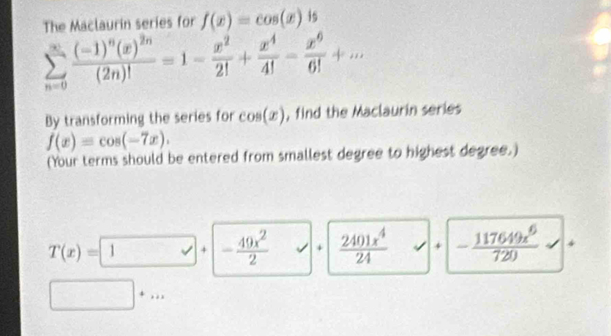 The Maclaurin series for f(x)=cos (x) 1s
sumlimits _(n=0)^(∈fty)frac (-1)^n(x)^2n(2n)!=1- x^2/2! + x^4/4! - x^6/6! +... 
By transforming the series for cos (x) , find the Maclaurin series
f(x)=cos (-7x). 
(Your terms should be entered from smallest degree to highest degree.)
T(x)= 1 + - 49x^2/2  surd 4  2401x^4/24  √ + - 117649x^6/720 ..