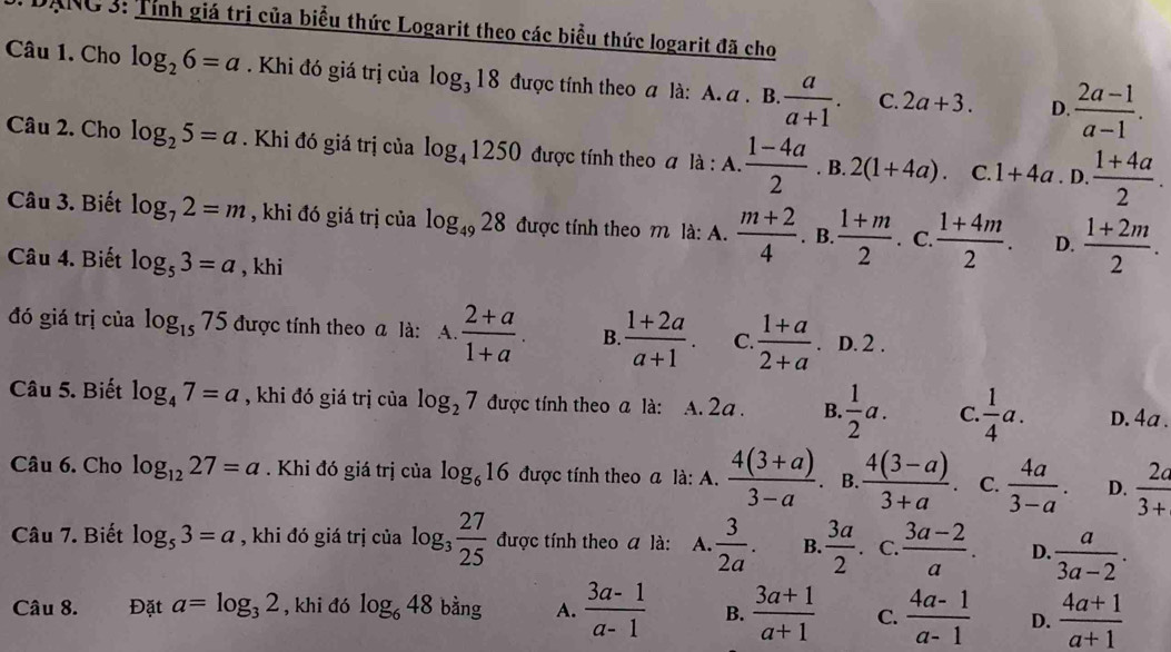 DANC 3: Tỉnh giá trị của biểu thức Logarit theo các biểu thức logarit đã cho
Câu 1. Cho log _26=a. Khi đó giá trị của log _318 được tính theo a là: A. a . B.  a/a+1 . C. 2a+3. D.  (2a-1)/a-1 .
Câu 2. Cho log _25=a. Khi đó giá trị của log _41250 được tính theo a là : A.  (1-4a)/2 . B. 2(1+4a). C. 1+4a. D.  (1+4a)/2 .
Câu 3. Biết log _72=m , khi đó giá trị của log _4928 được tính theo m là: A.  (m+2)/4 . B.  (1+m)/2 . C.  (1+4m)/2 . D.  (1+2m)/2 .
Câu 4. Biết log _53=a , khi
đó giá trị của log _1575 được tính theo a là: A.  (2+a)/1+a . B.  (1+2a)/a+1 . C.  (1+a)/2+a . D. 2 .
Câu 5. Biết log _47=a , khi đó giá trị của log _27 được tính theo a là: A. 2a . B.  1/2 a. C.  1/4 a. D. 4a .
Câu 6. Cho log _1227=a. Khi đó giá trị của log _616 được tính theo a là: A.  (4(3+a))/3-a . B.  (4(3-a))/3+a . C.  4a/3-a . D.  2a/3+ 
Câu 7. Biết log _53=a , khi đó giá trị của log _3 27/25  được tính theo a là: A.  3/2a . B.  3a/2 . C.  (3a-2)/a . D.  a/3a-2 .
Câu 8. Đặt a=log _32 , khi đó log _648 bằng A.  (3a-1)/a-1  B.  (3a+1)/a+1  C.  (4a-1)/a-1  D.  (4a+1)/a+1 