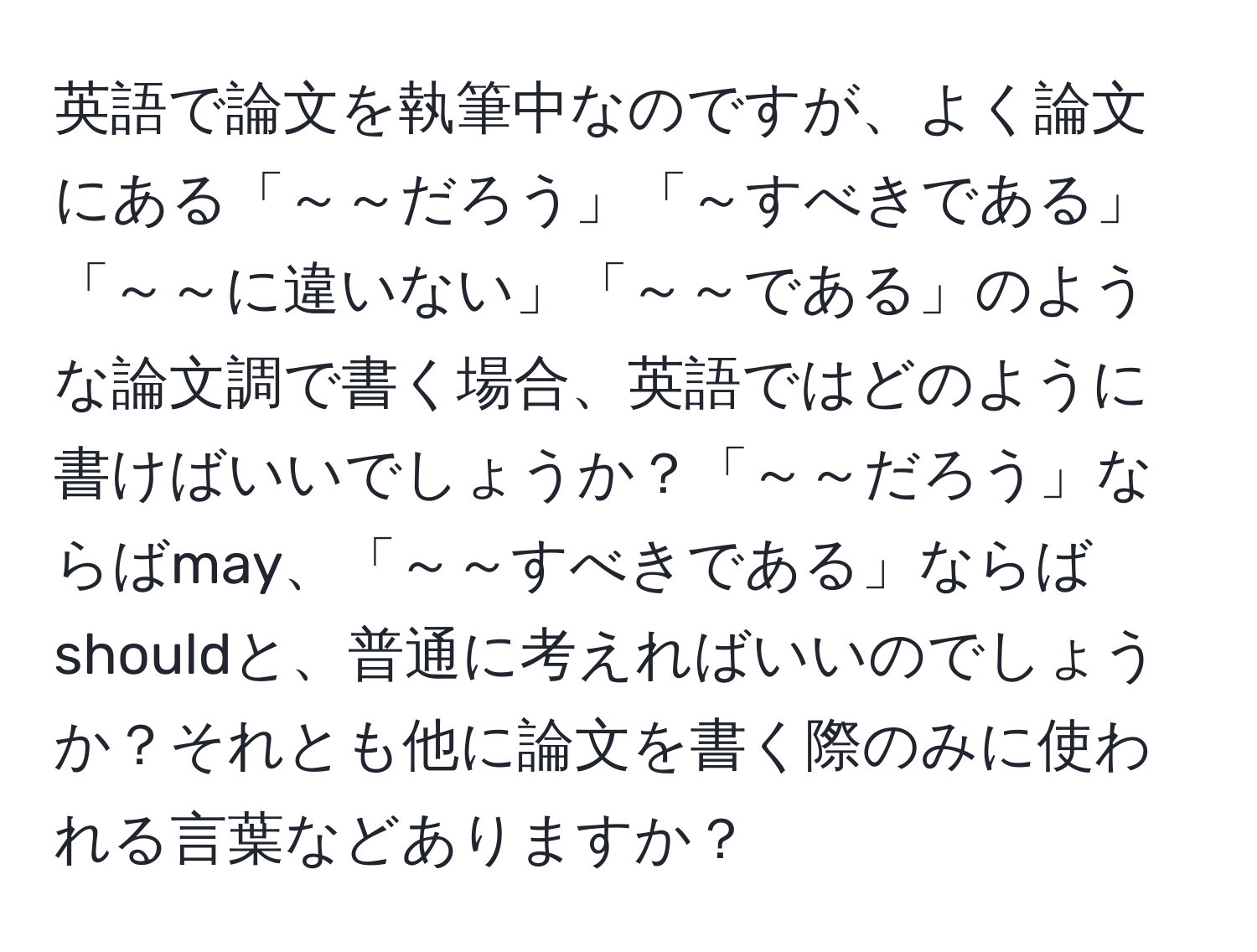 英語で論文を執筆中なのですが、よく論文にある「～～だろう」「～すべきである」「～～に違いない」「～～である」のような論文調で書く場合、英語ではどのように書けばいいでしょうか？「～～だろう」ならばmay、「～～すべきである」ならばshouldと、普通に考えればいいのでしょうか？それとも他に論文を書く際のみに使われる言葉などありますか？