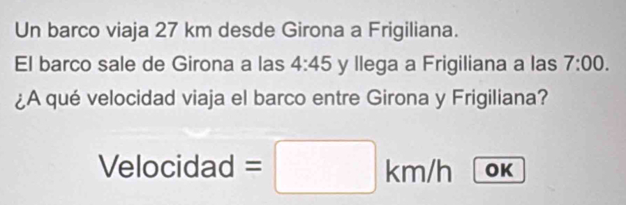 Un barco viaja 27 km desde Girona a Frigiliana. 
El barco sale de Girona a las 4:45 y llega a Frigiliana a las 7:00. 
¿A qué velocidad viaja el barco entre Girona y Frigiliana? 
Velocidad =□ km )/r OK