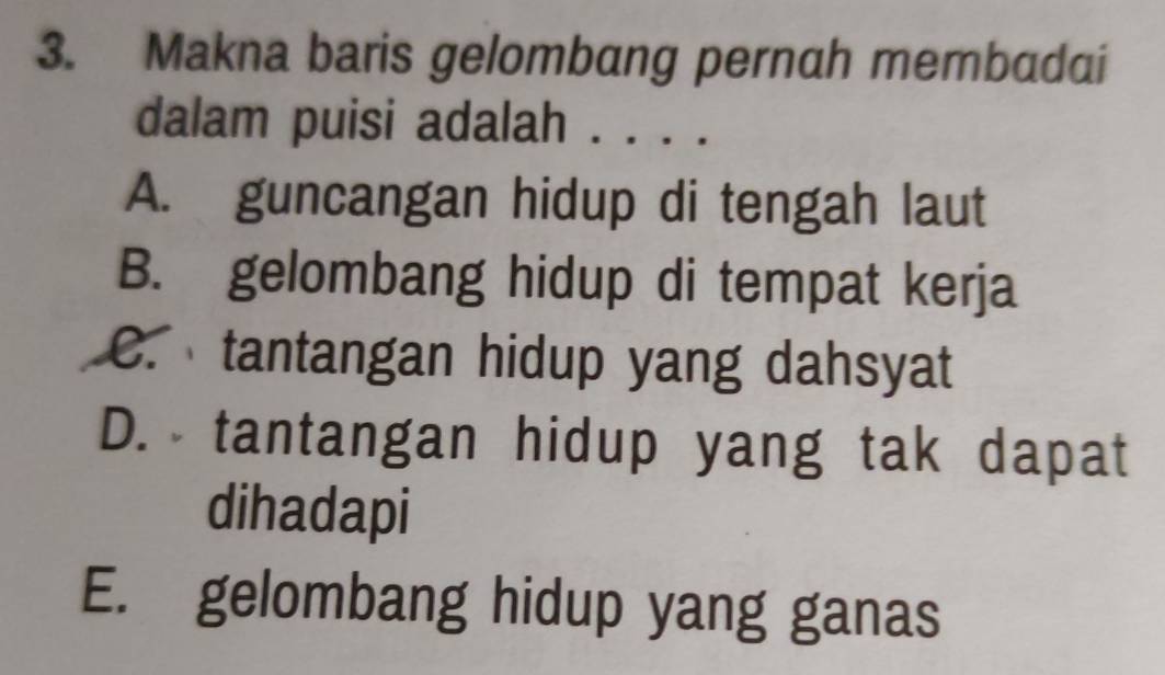 Makna baris gelombang pernah membadai
dalam puisi adalah . . . .
A. guncangan hidup di tengah laut
B. gelombang hidup di tempat kerja
C. tantangan hidup yang dahsyat
D. tantangan hidup yang tak dapat
dihadapi
E. gelombang hidup yang ganas