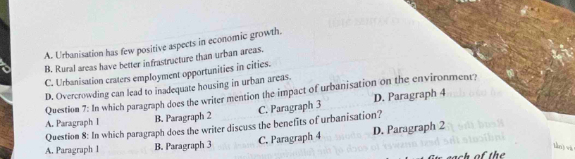 A. Urbanisation has few positive aspects in economic growth.
B. Rural areas have better infrastructure than urban areas.
C. Urbanisation craters employment opportunities in cities.
D. Overcrowding can lead to inadequate housing in urban areas.
Question 7: In which paragraph does the writer mention the impact of urbanisation on the environment?
C. Paragraph 3 D. Paragraph 4
A. Paragraph I B. Paragraph 2
Question 8: In which paragraph does the writer discuss the benefits of urbanisation?
A. Paragraph 1 B. Paragraph 3 C. Paragraph 4 D. Paragraph 2
làn) và