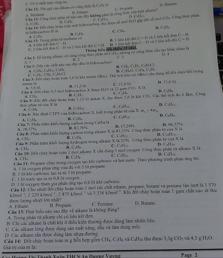 C. Có ít nhất một vòng no.
Câu 12: Tên gọi của alkane có công thức là CạH₃ là
A. Methane B. Ethane. C. Propane. D. Butane.
Cầu 13: Công thức phân tử nào sau đây không phải là công thức của một alkane?
D. C_5H_12.
A. C2H₆ B. C3H₆. C. CaH₁0.
Câu 14: Đốt cháy hoàn toàn một hiđrocacbon, thu được số mol H_2O gấp dôi số mol CO_2. Công thức phân
D. C_2H_2.
tử hiđrocacbon đó là C. ( CH_4.
B. C_2H_6. C-H.
A. C_2H_4.
Câu 15: Trong phân tử methane có
C=H và 3 liên kết đơn
C. 2 liên kết đơn C-H và 2 liên kết da C=H. D. 1 liên kết đơn B. 1 liên kết đôi và 3 liên kết đôi C=H.
A. 4 liên kết đơn C-H.
C-H
Thông hiểu (tối thiếu 15 câu),
Câu 1: Số lượng alkane có cùng công thức phân tử C3H₁2 nhưng có công thức cấu tạo khác nhau là D. 4
C. 3
A. I B. 2
Câu 2: Dãy các chất nào sau đây đều là hiđrocacbon?
B. CH_4,C_2H_2,C_3H_7Cl.
A. C_2H_6,C_4H_10,C_2H_4. C_2H_6O,C_3H_8,C_2H_2.
D.
C. C_2H_4,CH_4,C_2H_5Cl.
Câu 3 En 5,6 lít khí metan (đktc). Thể tích khí oxi (đktc) cần dùng đề đốt chảy hết lượng
metan là D. 33,6 lit.
A. 5,6 lit. B. 11,2 lít. C. 22,4 lit.
Câu 4: Đốt cháy 0,5 mol hiđrocacbon X được H_2O và 22 gam CO_2. X là
B. C_2H_2.
C. C_2H_4. D. C₆H₆.
A. CH_4.
Câu 5: Khi đốt cháy hoàn toàn 1,12 lít ankan X, thu được 5,6 lít khí CO_2. Các thể tích đo ở đktc. Công
thức phân tử của X là C. C4H10.
D. C_5H_12.
A. C_3H_8.
B. C_5H_10.
Câu 6: *  Xác định CTPT của hiđrocacbon X, biết trong phân tử của X m_C=4m_H^+
C. C_4H_1 0.
A. C_2H_6. B. C_3H_8. D.( _6H_6
Câu 7: Phần trăm khối lượng carbon trong C4Hĩ là
A. 28,57%. B. 82,76%. D. 17,24%. D. 96,77%.
* la
Câu 8: Phần trăm khối lượng carbon trong alkane X là 83,33%. Công thức phân tử của D. C _10H_12.
B.
A. CH4. C_3H_8.
C. C_5H_12
Câu 9: Phần trăm khối lượng hydrogen trong alkane X là 25%. Công thức phân tử của X là
C.
A. CH₄.
B. C_3H_8. C_5H_12 D. C_4H_10
Câu 10: Đốt cháy hoàn toàn 1 mol alkane X cần dùng 5 mol oxygen. Công thức phân tử alkane X là
C.
A. CH₄. B. C_3 H₈. C_5H_12. D. C4H₁0.
Câu 11: Propane cháy trong oxygen tạo khí carbonic và hơi nước. Theo phương trình phản ứng thì:
A. 1 lít oxygen phản ứng vừa đủ với 5 lít propane.
B. 1 lít khí carbonic tạo ra từ 3 lít propane.
C. 1 lít nước tạo ra từ 0,8 lít oxygen.
D. 1 lít oxygen tham gia phản ứng tạo 0,6 lít khí carbonic.
Câu 12: Cho nhiệt đốt cháy hoàn toàn 1 mol các chất ethane, propane, butane và pentane lần lượt là 1 570
k Jmol^(-1) ;2220kJmol^(-1);2875kJmol^(-1) và 3536kJmol^(-1). Khi đốt cháy hoàn toàn 1 gam chất nào sẽ thu
được lượng nhiệt lớn nhất?
A. Ethane. B. Propane. C. Pentane. D. Butane.
Câu 13: Phát biểu nào sau đây về alkane là không đúng?
A. Trong phân tử alkane chỉ có liên kết đơn.
B. Chi các alkane là chất khí ở điều kiện thường được dùng làm nhiên liệu.
C. Các alkane lỏng được dùng sản xuất xăng, dầu và làm dung môi.
D. Các alkane rắn được dùng làm nhựa đường.
Câu 14: Đốt cháy hoàn toàn m g hỗn hợp gồm CH_4,C_2H_6 và C_4H_10 thu được 3. 3g CO_2 và 4,5g H_2O.
Giá trị của m là:
Thanh Xuân THCS An Dương Vượng Page 2