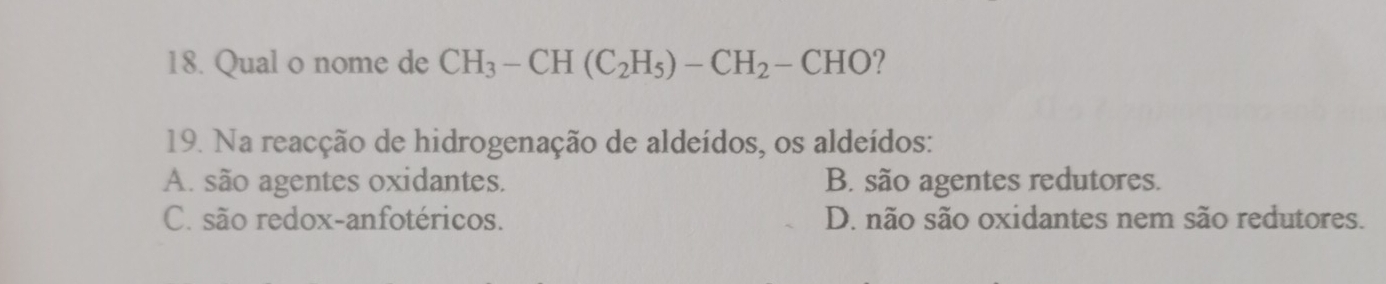 Qual o nome de CH_3-CH(C_2H_5)-CH_2-CHO
19. Na reacção de hidrogenação de aldeídos, os aldeídos:
A. são agentes oxidantes. B. são agentes redutores.
C. são redox-anfotéricos. D. não são oxidantes nem são redutores.