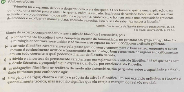 10 (Unicentro/2010)
"Primeiro foi o espanto, depois o despertar crítico e a decepção. O ser humano queria uma explicação para
o mundo, uma ordem para o caos. Ele queria, enfim, a verdade. Essa busca da verdade tornou-se cada vez mais
exigente com o conhecimento que adquiria e transmitia. Ambicioso, o homem sentia uma necessidade crescente
de entender e explicar de maneira clara, coerente e precisa. Essa busca do saber fez nascer a filosofia."
COTRIM. Fundamentos do filosofia: história e grandes temas. 16. ed.
São Paulo: Saraiva, 2006. p. 49-50.
Diante do excerto, compreendemos que a atitude filosófica é necessária, pois
a) o conhecimento filosófico é uma conquista recente da humanidade: no pensamento grego antigo, filosofia
e mitologia encontravam-se unidas e só vieram a se separar no século XVII, com a ciência galileana.
b) a atitude filosófica caracteriza-se pela passagem do senso comum para o bom senso: enquanto o senso
comum é conhecimento acrítico e fragmentário da realidade, o bom senso trata de organizá-lo criticamente
em um todo coerente, o qual podemos chamar de filosofia de vida.
c)  a dúvida e a incerteza do pensamento caracterizam exemplarmente a atitude filosófica: “Só sei que nada sei”
é, desde Sócrates, a proposição que expressa o método, por excelência, da Filosofia.
d) as indagações filosóficas se realizam de modo não sistemático, são perguntas sobre a capacidade e a finali-
dade humanas para conhecer e agir.
e) a exigência de rigor, clareza e crítica é própria da atitude filosófica. Em seu exercício ordinário, a Filosofia é
essencialmente teórica, mas isso não significa que ela esteja à margem do real (do mundo).