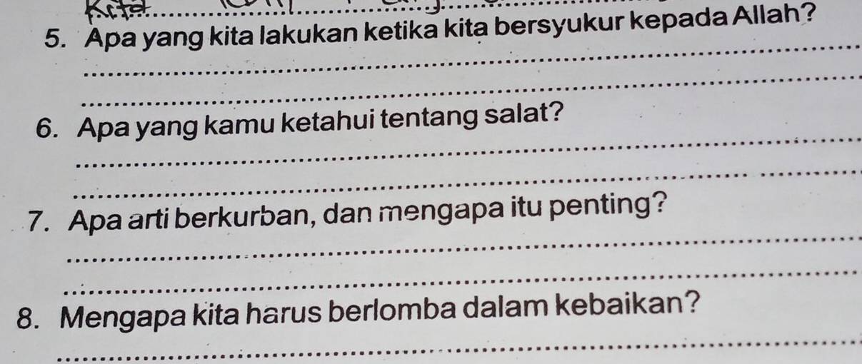 Apa yang kita lakukan ketika kita bersyukur kepada Allah? 
_ 
_ 
_ 
6. Apa yang kamu ketahui tentang salat? 
_ 
_ 
7. Apa arti berkurban, dan mengapa itu penting? 
_ 
_ 
8. Mengapa kita harus berlomba dalam kebaikan?