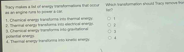 Tracy makes a list of energy transformations that occur Which transformation should Tracy remove fro
as an engine runs to power a car. list?
1. Chemical energy transforms into thermal energy. 1
2. Thermal energy transforms into electrical energy. 2
3. Chemical energy transforms into gravitational 3
potential energy.
4. Thermal energy transforms into kinetic energy. 4