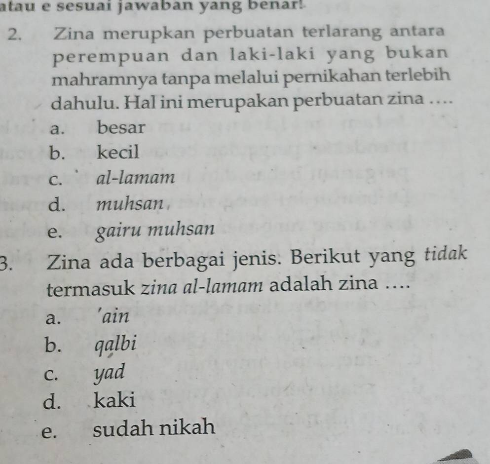 atau e sesuai jawaban yang benar!
2. Zina merupkan perbuatan terlarang antara
perempuan dan laki-laki yang bukan
mahramnya tanpa melalui pernikahan terlebih
dahulu. Hal ini merupakan perbuatan zina …...
a. besar
b. kecil
c. ` al-lamam
d. muhsan
e. gairu muhsan
3. Zina ada berbagai jenis. Berikut yang tidak
termasuk zina al-lamam adalah zina ....
a. 'ain
b. qalbi
c. yad
d. kaki
e. sudah nikah