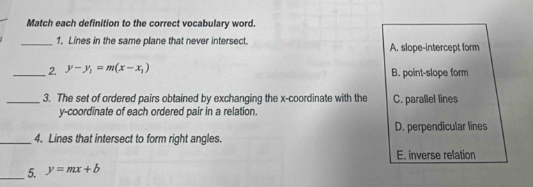 Match each definition to the correct vocabulary word.
_1. Lines in the same plane that never intersect.
A. slope-intercept form
_2. y-y_1=m(x-x_1) B. point-slope form
_3. The set of ordered pairs obtained by exchanging the x-coordinate with the C. parallel lines
y-coordinate of each ordered pair in a relation.
D. perpendicular lines
_4. Lines that intersect to form right angles.
E. inverse relation
_5. y=mx+b