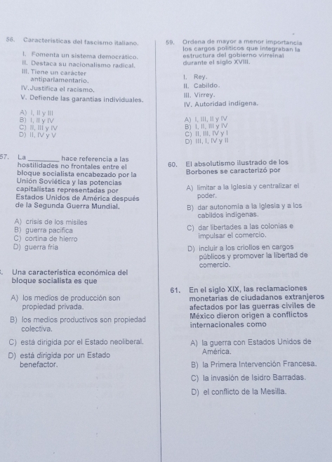 Caracteristicas del fascismo italiano 59. Ordena de mayor a menor importancia
los cargos políticos que integraban la
l. Fomenta un sistema democrático.  estructura del  gobierno virreina
ll. Destaca su nacionalismo radical. durante el siglo XVIII.
III. Tiene un carácter I. Rey.
antiparlamentario.
IV.Justifica el racismo II, Cabildo.
V. Defiende las garantias individuales. III. Virrey
IV. Autoridad indigena.
A)I,ⅢγⅢ
B) I, I y Ⅳ
A) I, ⅢI, I y ⅣV
C) II, IIí y IV
D) II, Iy V C) II, III, ⅣVγ 1 B) I, II, Ⅲ y Ⅳ
D) III, I, IV y 
57. La _hace referencia a las
hostilidades no frontales entre el 60. El absolutismo ilustrado de los
bloque socialista encabezado por la Borbones se caracterizó por
Unión Soviética y las potencias
capitalistas representadas por A) limitar a la Iglesia y centralizar el
Estados Unidos de América después poder,
de la Segunda Guerra Mundial. B) dar autonomia a la iglesia y a los
A) crisis de los misiles cabildos indigenas.
B guerra pacifica C) dar libertades a las colonias e
C) cortina de hierro impulsar el comercio.
D) guerra fria D) incluir a los criollos en cargos
públicos y promover la libertad de
. Una característica económica del comercio.
bloque socialista es que
A) los medios de producción son 61. En el siglo XIX, las reclamaciones
propiedad privada. monetarias de ciudadanos extranjeros
afectados por las guerras civiles de
B) los medios productivos son propiedad México dieron origen a conflictos
colectiva. internacionales como
C) está dirigida por el Estado neoliberal. A) la guerra con Estados Unidos de
D) está dirigida por un Estado América.
benefactor. B) la Primera Intervención Francesa.
C) la invasión de Isidro Barradas.
D) el conflicto de la Mesilla.