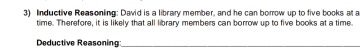 Inductive Reasonling: David is a library member, and he can borrow up to five books at 
time. Therefore, it is likely that all library members can borrow up to five books at a time. 
Deductive Reasoning_