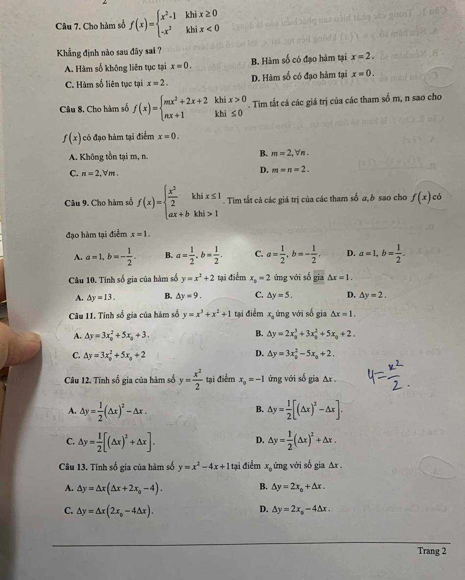 Cho hàm số f(x)=beginarrayl x^2-1khix≥ 0 -x^2khix<0endarray.
Khẳng định nào sau đây sai ?
A. Hàm số không liên tục tại x=0. B. Hàm số có đạo hàm tại x=2.
C. Hàm số liên tục tại x=2. D. Hàm số có đạo hàm tại x=0.
Câu 8. Cho hàm số f(x)=beginarrayl mx^2+2x+2khix>0 nx+1khi≤ 0endarray.. Tìm tất cả các giá trị của các tham số m, n sao cho
f(x) có đạo hàm tại điểm x=0.
A. Không tồn tại m, n.
B. m=2,forall n.
C. n=2,forall m.
D. m=n=2.
Câu 9. Cho hàm số f(x)=beginarrayl  x^2/2 khix≤ 1 ax+bkhi>1endarray.. Tìm tất cả các giá trị của các tham số a,b sao cho f(x)cdot o
đạo hàm tại điểm x=1.
A. a=1,b=- 1/2 . B. a= 1/2 ,b= 1/2 . C. a= 1/2 ,b=- 1/2 . D. a=1,b= 1/2 .
Câu 10. Tính số gia của hàm số y=x^2+2 tại điểm x_o=2 ứng với số gia △ x=1.
A. △ y=13. B. △ y=9. C. △ y=5. D. △ y=2.
Câu 11. Tính số gia của hàm số y=x^3+x^2+1 tại điểm x_0 ứng với số gia △ x=1.
B.
A. △ y=3x_0^(2+5x_0)+3. △ y=2x_0^(3+3x_0^2+5x_0)+2.
C. △ y=3x_0^(2+5x_0)+2 D. △ y=3x_0^(2-5x_0)+2.
Câu 12. Tính số gia của hàm số y= x^2/2  tại điểm x_0=-1 ứng với số gia Δx .
A. △ y= 1/2 (△ x)^2-△ x. △ y= 1/2 [(△ x)^2-△ x].
B.
D.
C. △ y= 1/2 [(△ x)^2+△ x]. △ y= 1/2 (△ x)^2+△ x.
Câu 13. Tính số gia của hàm số y=x^2-4x+1 tại điểm x_0 ứng với số gia Δx .
A. △ y=△ x(△ x+2x_0-4).
B. △ y=2x_0+△ x.
C. △ y=△ x(2x_0-4△ x). D. △ y=2x_o-4△ x.
Trang 2