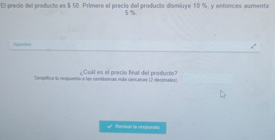 El precio del producto es $ 50. Primero el precio del producto dismiuye 10 %, y entonces aumenta
5 %. 
Apuntes 
¿Cuál es el precio final del producto? 
Simplifica tu respuesta a las centésimas más cercanas (2 decimales) 
Revisar la respuesta