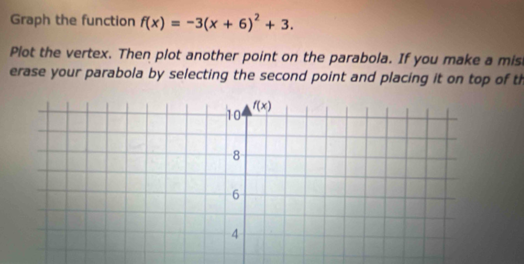 Graph the function f(x)=-3(x+6)^2+3.
Plot the vertex. Then plot another point on the parabola. If you make a mis
erase your parabola by selecting the second point and placing it on top of th