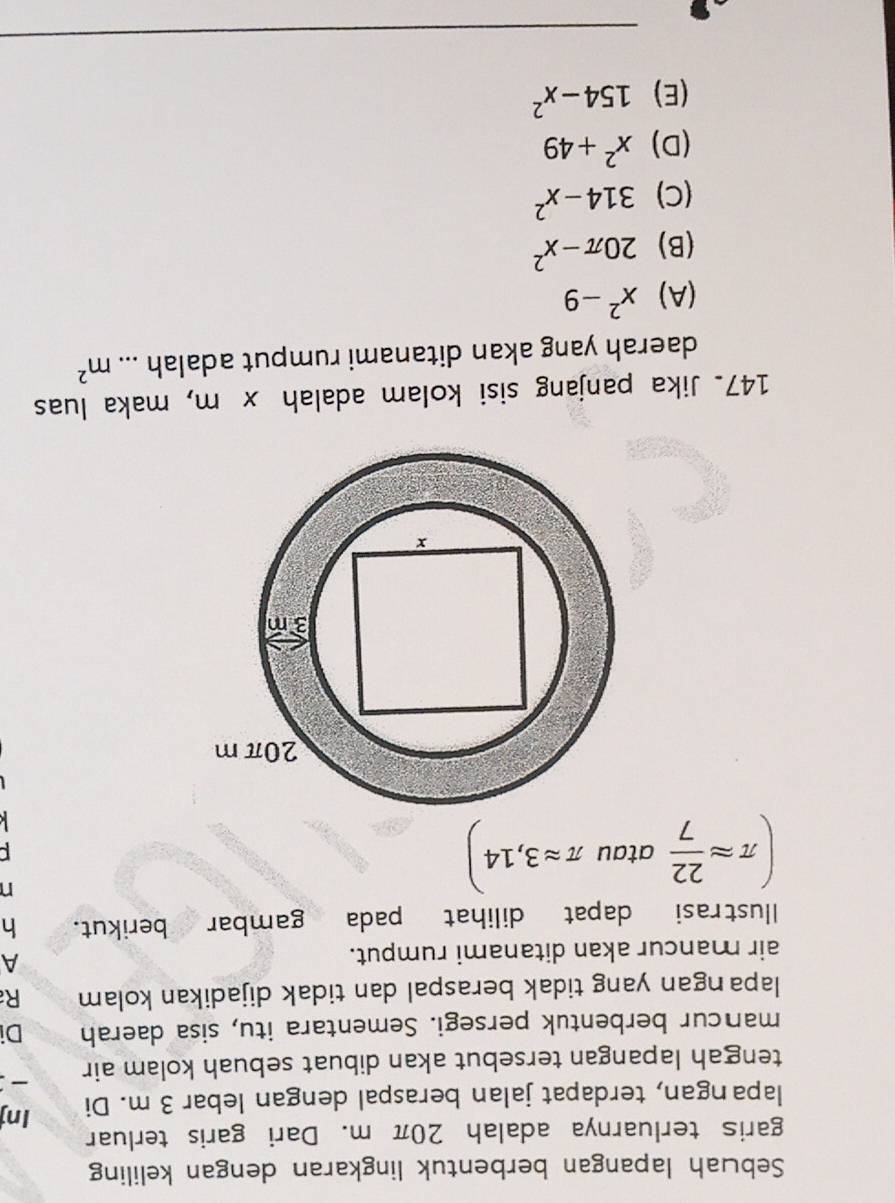 Sebuah lapangan berbentuk lingkaran dengan keliling
garis terluarnya adalah 20π m. Dari garis terluar
lapangan, terdapat jalan beraspal dengan lebar 3 m. Di Inj
tengah lapangan tersebut akan dibuat sebuah kolam air :
mancur berbentuk persegi. Sementara itu, sisa daerah Di
lapangan yang tidak beraspal dan tidak dijadikan kolam R
air mancur akan ditanami rumput.
A
llustrasi dapat dilihat pada gambar berikut. h
(π approx  22/7  atau π approx 3,14)
n
147. Jika panjang sisi kolam adalah x m, maka luas
daerah yang akan ditanami rumput adalah ... m^2
(A) x^2-9
(B) 20π -x^2
(C) 314-x^2
(D) x^2+49
(E) 154-x^2
_