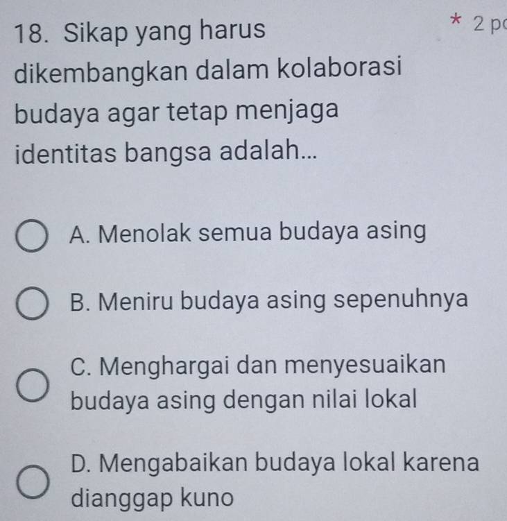 Sikap yang harus
* 2 p
dikembangkan dalam kolaborasi
budaya agar tetap menjaga
identitas bangsa adalah...
A. Menolak semua budaya asing
B. Meniru budaya asing sepenuhnya
C. Menghargai dan menyesuaikan
budaya asing dengan nilai lokal
D. Mengabaikan budaya lokal karena
dianggap kuno