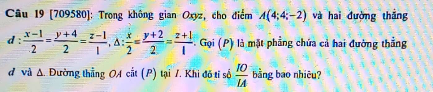 [709580): Trong không gian Oxyz, cho điểm A(4;4;-2) và hai đường thắng 
1: : (x-1)/2 = (y+4)/2 = (z-1)/1 , △ : x/2 = (y+2)/2 = (z+1)/1  Gọi (P) là mặt phẳng chứa cả hai đường thẳng 
d và Δ. Đường thẳng OA cắt (P) tại 1. Khi đỗ tỉ số  IO/IA  bằng bao nhiêu?