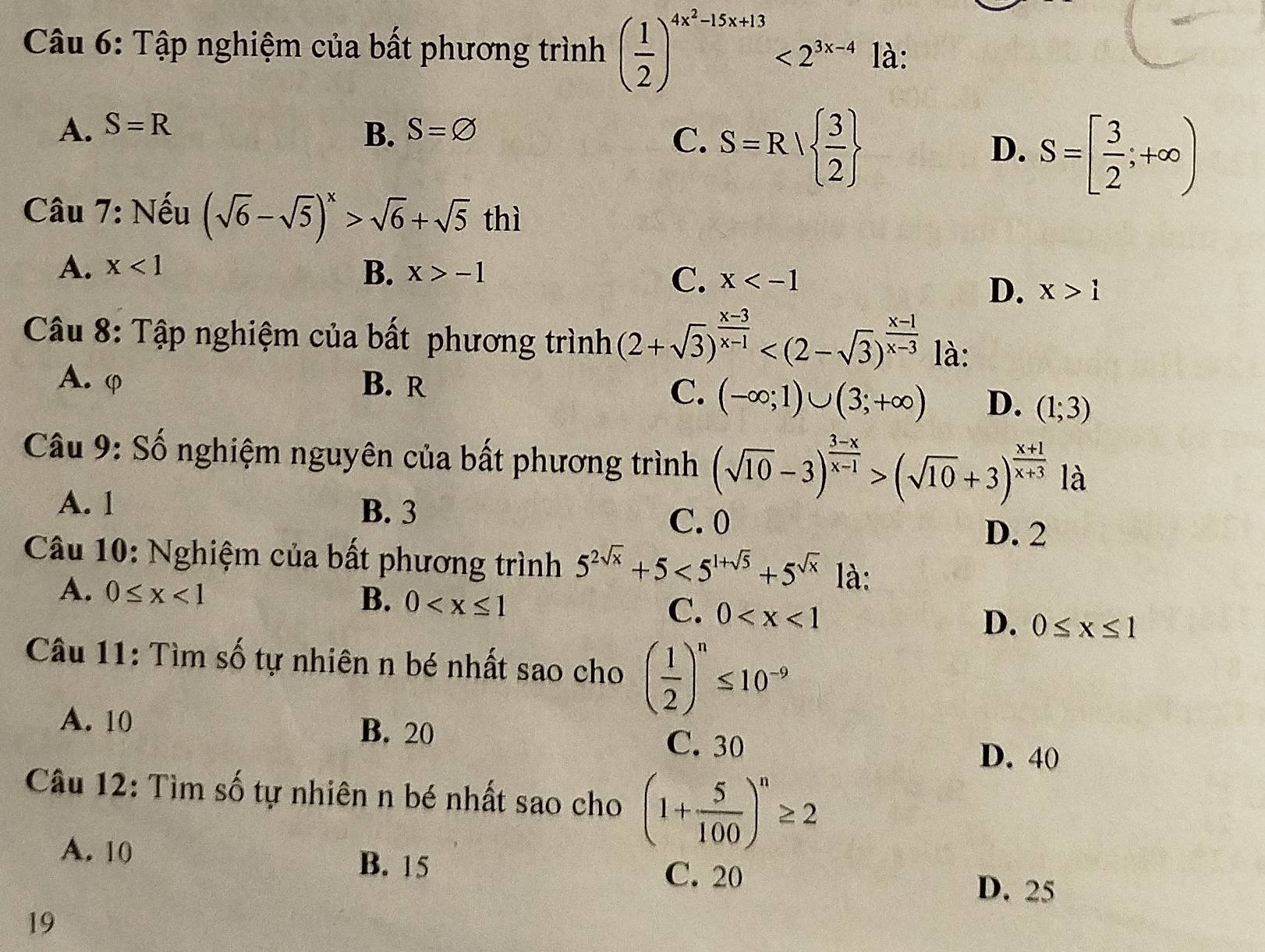 Tập nghiệm của bất phương trình ( 1/2 )^4x^2-15x+13<2^(3x-4) là:
A. S=R S=varnothing
B.
C. S=R|  3/2 
D. S=[ 3/2 ;+∈fty )
Câu 7: Nếu (sqrt(6)-sqrt(5))^x>sqrt(6)+sqrt(5) thì
A. x<1</tex>
B. x>-1 C. x
D. x>1
Câu 8: Tập nghiệm của bất phương trình (2+sqrt(3))^ (x-3)/x-1  là:
A. φ B. R
C. (-∈fty ;1)∪ (3;+∈fty ) D. (1;3)
Câu 9: Số nghiệm nguyên của bất phương trình (sqrt(10)-3)^ (3-x)/x-1 >(sqrt(10)+3)^ (x+1)/x+3  là
A. 1 B. 3 C. 0
D. 2
Câu 10: Nghiệm của bất phương trình 5^(2sqrt(x))+5<5^(1+sqrt(5))+5^(sqrt(x)) là:
A. 0≤ x<1</tex>
B. 0
C. 0
D. 0≤ x≤ 1
Câu 11: Tìm số tự nhiên n bé nhất sao cho ( 1/2 )^n≤ 10^(-9)
A. 10 B. 20
C. 30
D. 40
Câu 12: Tìm số tự nhiên n bé nhất sao cho (1+ 5/100 )^n≥ 2
A. 10
B. 15 C. 20
D. 25
19