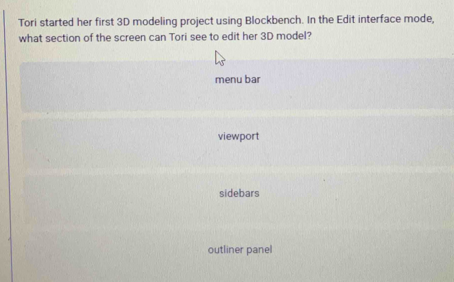 Tori started her first 3D modeling project using Blockbench. In the Edit interface mode,
what section of the screen can Tori see to edit her 3D model?
menu bar
viewport
sidebars
outliner panel