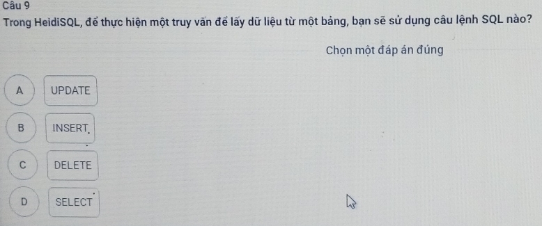 Trong HeidiSQL, để thực hiện một truy vấn để lấy dữ liệu từ một bảng, bạn sẽ sử dụng câu lệnh SQL nào?
Chọn một đáp án đúng
A UPDATE
B INSERT.
C DELETE
D SELECT