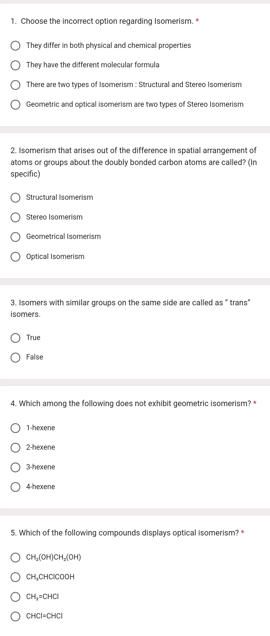 Choose the incorrect option regarding Isomerism. *
They differ in both physical and chemical properties
They have the different molecular formula
There are two types of Isomerism : Structural and Stereo Isomerism
Geometric and optical isomerism are two types of Stereo Isomerism
2. Isomerism that arises out of the difference in spatial arrangement of
atoms or groups about the doubly bonded carbon atoms are called? (In
specific)
Structural Isomerism
Stereo Isomerism
Geometrical Isomerism
Optical Isomerism
3. Isomers with similar groups on the same side are called as " trans"
isomers.
True
False
4. Which among the following does not exhibit geometric isomerism? *
1-hexene
2-hexene
3-hexene
4-hexene
5. Which of the following compounds displays optical isomerism? *
CH_2(OH)CH_2(OH)
CH_3CHClCOOH
CH_2=CHCl
CHCI=CHCI