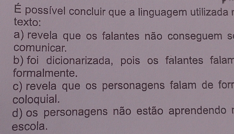 É possível concluir que a linguagem utilizada n
texto:
a) revela que os falantes não conseguem se
comunicar.
b) foi dicionarizada, pois os falantes falam
formalmente.
c) revela que os personagens falam de forr
coloquial.
d) os personagens não estão aprendendo m
escola.