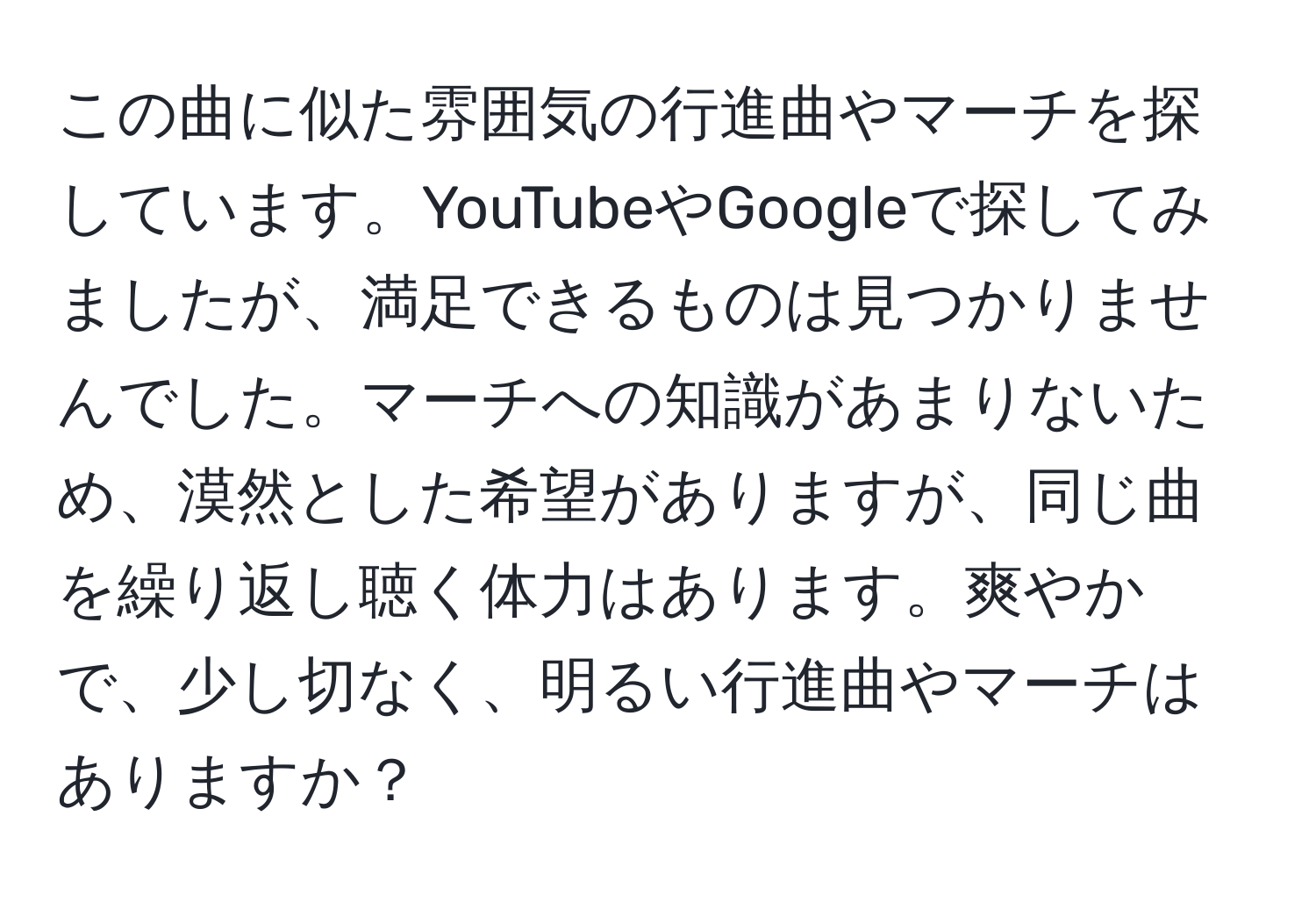 この曲に似た雰囲気の行進曲やマーチを探しています。YouTubeやGoogleで探してみましたが、満足できるものは見つかりませんでした。マーチへの知識があまりないため、漠然とした希望がありますが、同じ曲を繰り返し聴く体力はあります。爽やかで、少し切なく、明るい行進曲やマーチはありますか？