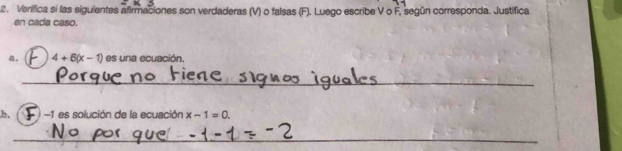 Verífica sí las siguientes afirmaciones son verdaderas (V) o falsas (F). Luego escribe V o F, según corresponda. Justifica 
en cada caso. 
a. 4+6(x-1) es una ecuación. 
_ 
b. -1 es solución de la ecuación x-1=0. 
_