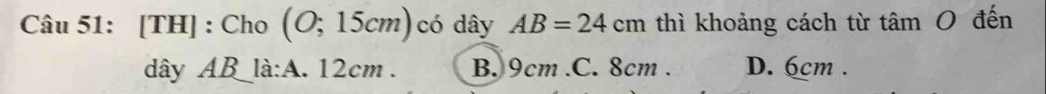 [TH] : Cho (O;15cm) có dây AB=24cm thì khoảng cách từ tâm O đến
dây ABlà:A. 12cm. B. 9cm .C. 8cm. D. 6cm.
