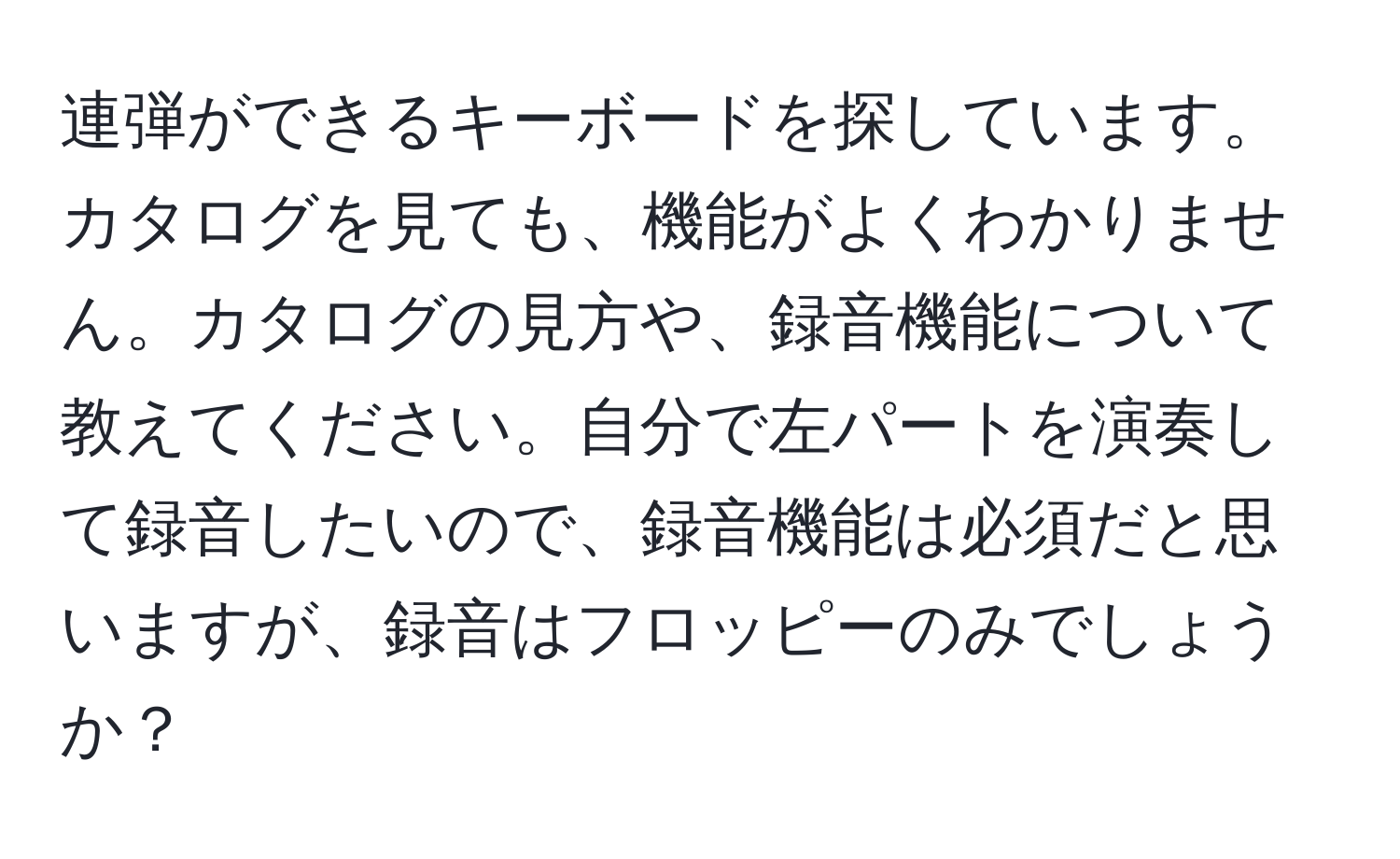 連弾ができるキーボードを探しています。カタログを見ても、機能がよくわかりません。カタログの見方や、録音機能について教えてください。自分で左パートを演奏して録音したいので、録音機能は必須だと思いますが、録音はフロッピーのみでしょうか？