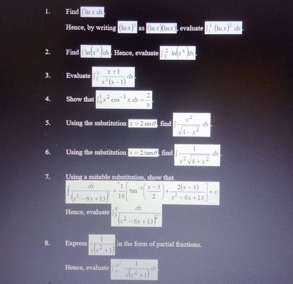 Find ∈t ln xdx
Hence, by writing (ln x)^2 as (ln x)(ln x) , evaluate ∈t _1^(2(ln x)^2)dx
2. Find ∈t ln (x^x)dx Hence, evaluate ∈t _1^(2ln (x^x))dx
3. Evaluate ∈t _2^(3frac x+1)x^2(x-1)dx
4. Show that ∈t _0^(1x^2)cos^(-1)xdx= 2/9 
5. Using the substitution x=2sin θ , find ∈t  x^2/sqrt(4-x^2) dx
6. Using the substitution x=2tan θ find ∈t  1/x^2sqrt(4+x^2) dx
7. Using a suitable substitution, show that
∈t frac dx(x^2-6x+13)^2= 1/16 [tan^(-1)( (x-3)/2 )+ (2(x-3))/x^2-6x+13 ]+c. 
Hence, evaluate ∈t _3^(5frac dx)(x^2-6x+13)^2. 
8. Express  1/x(x^2+1 ) in the form of partial fractions. 
Hence, evaluate ∈t _e^((e^2)) 1/x(x^2+1 )dx