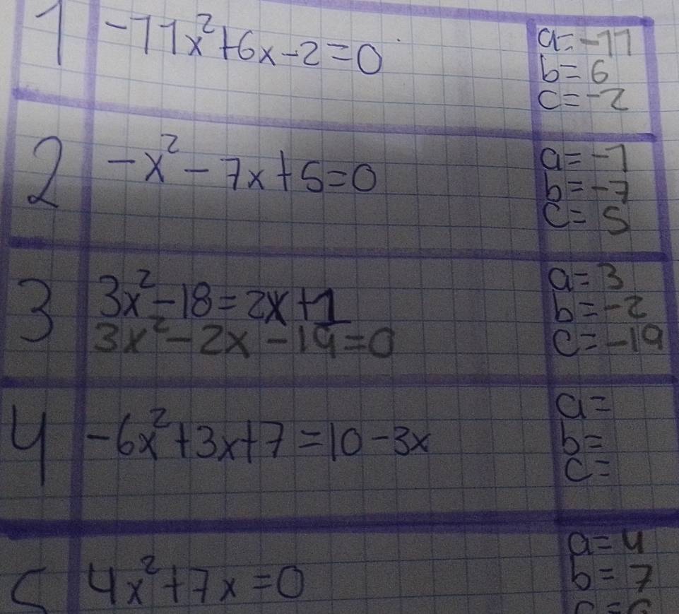 1-77x^2+6x-2=0
a=-17
b=6
c=-2
2-x^2-7x+5=0
a=-7
b=-7
c=5
2 3x^2-18=2x+1
a=3
b=-2
3x^2-2x-19=0
C=-19
9 -6x^2+3x+7=10-3x
a=
b=
c=
a=4
4x^2+7x=0
5=7
n=0