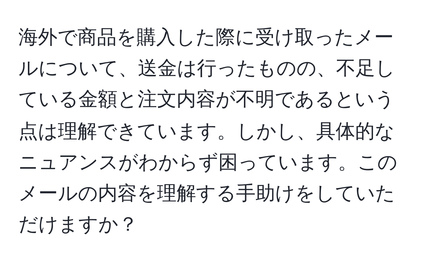 海外で商品を購入した際に受け取ったメールについて、送金は行ったものの、不足している金額と注文内容が不明であるという点は理解できています。しかし、具体的なニュアンスがわからず困っています。このメールの内容を理解する手助けをしていただけますか？