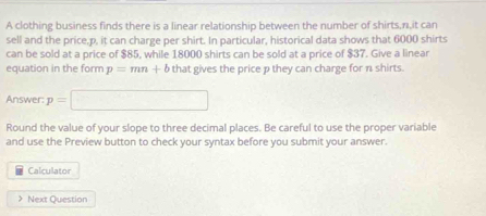 A clothing business finds there is a linear relationship between the number of shirts, n,it can 
sell and the price. p, it can charge per shirt. In particular, historical data shows that 6000 shirts 
can be sold at a price of $85, while 18000 shirts can be sold at a price of $37. Give a linear 
equation in the form p=mn+b that gives the price p they can charge for n shirts. 
Answer: p=□
Round the value of your slope to three decimal places. Be careful to use the proper variable 
and use the Preview button to check your syntax before you submit your answer. 
Calculator 
> Next Question