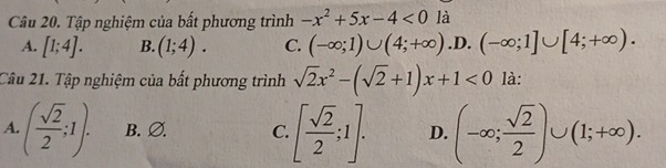 Tập nghiệm của bất phương trình -x^2+5x-4<0</tex> là
A. [1;4]. B. (1;4). C. (-∈fty ;1)∪ (4;+∈fty ) .D. (-∈fty ;1]∪ [4;+∈fty ). 
Câu 21. Tập nghiệm của bất phương trình sqrt(2)x^2-(sqrt(2)+1)x+1<0</tex> là:
A..( sqrt(2)/2 ;1). B. Ø. C. [ sqrt(2)/2 ;1]. D. (-∈fty ; sqrt(2)/2 )∪ (1;+∈fty ).