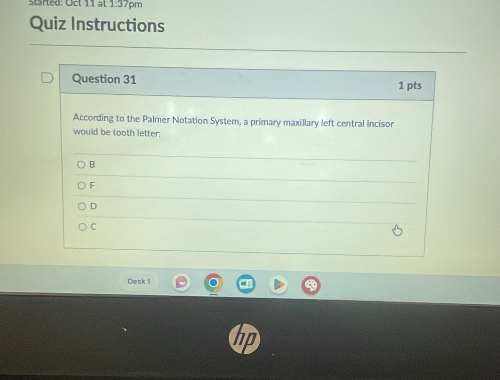 started: Oct 11 at 1:37 pm
Quiz Instructions
Question 31 1 pts
According to the Palmer Notation System, a primary maxillary left central incisor
would be tooth letter:
B
F
D
C
Desk 1
in