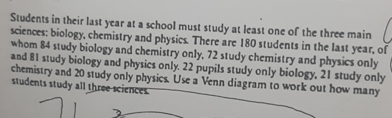 Students in their last year at a school must study at least one of the three main 
sciences: biology, chemistry and physics. There are 180 students in the last year, of 
whom 84 study biology and chemistry only, 72 study chemistry and physics only 
and 81 study biology and physics only. 22 pupils study only biology, 21 study only 
chemistry and 20 study only physics. Use a Venn diagram to work out how many 
students study all three sciences.