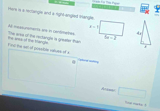 51 / 80 Marks Grade For This Paper
U[3/ 4 5 6 7 8
Here is a rectangle and a right-angled triangle.
16%
All measurements are in centimetres.
The area of the rectangle is greater than
the area of the triangle.
Find the set of possible values of x.
Optional working
Answer: □
Total marks: 5