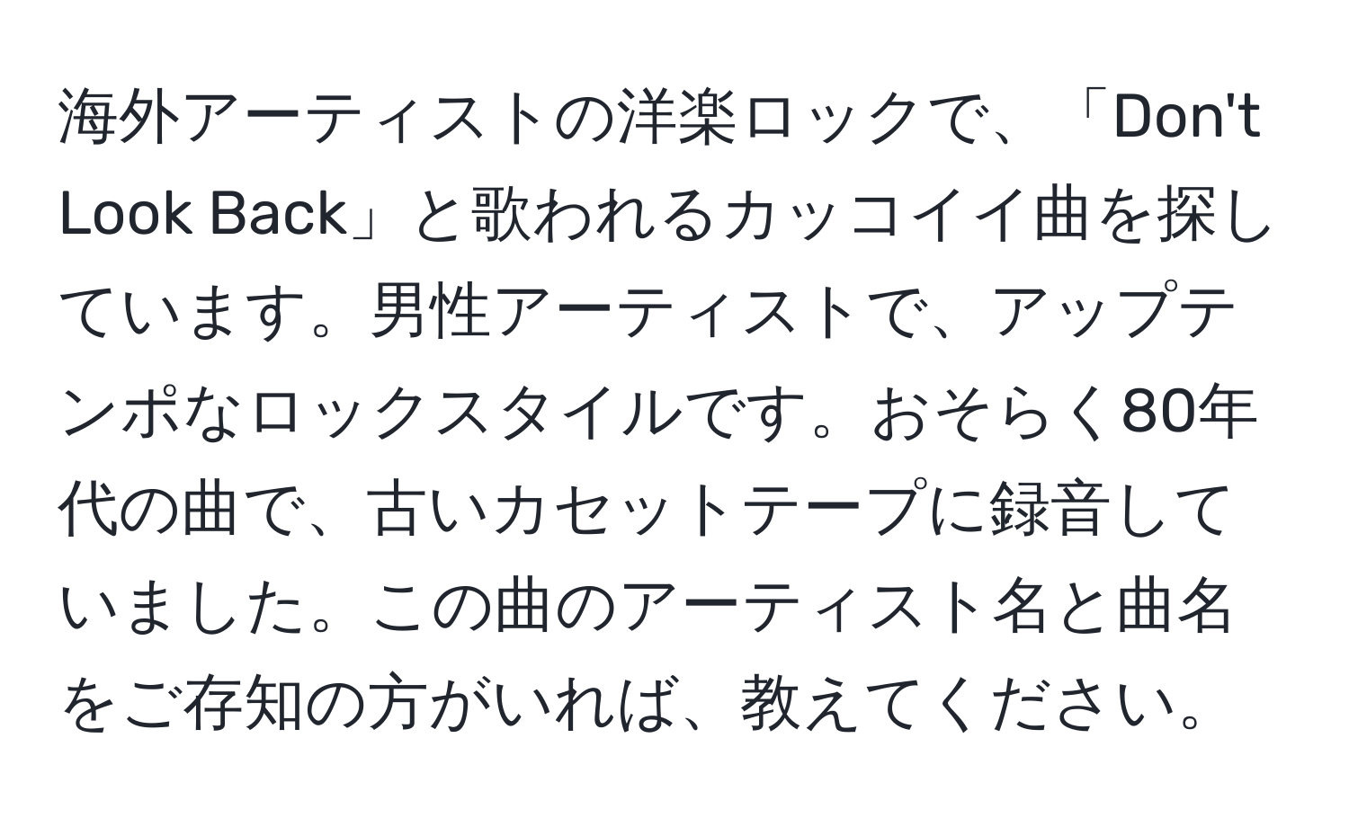 海外アーティストの洋楽ロックで、「Don't Look Back」と歌われるカッコイイ曲を探しています。男性アーティストで、アップテンポなロックスタイルです。おそらく80年代の曲で、古いカセットテープに録音していました。この曲のアーティスト名と曲名をご存知の方がいれば、教えてください。