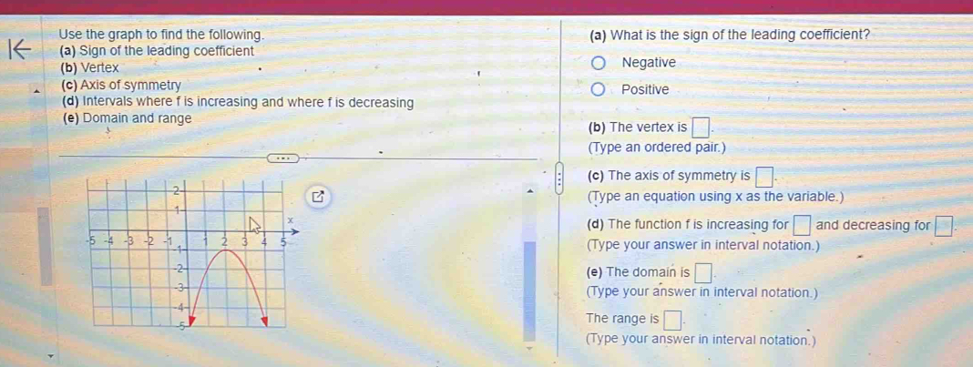 Use the graph to find the following. (a) What is the sign of the leading coefficient?
(a) Sign of the leading coefficient
(b) Vertex Negative
(c) Axis of symmetry Positive
(d) Intervals where f is increasing and where f is decreasing
(e) Domain and range
(b) The vertex is □
(Type an ordered pair.)
(c) The axis of symmetry is □.
(Type an equation using x as the variable.)
(d) The function f is increasing for □ and decreasing for □
(Type your answer in interval notation.)
(e) The domain is □. 
(Type your answer in interval notation.)
The range is □. 
(Type your answer in interval notation.)
