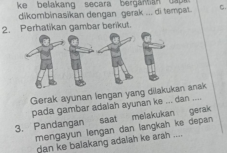 ke belakang secara bergantian dapat 
dikombinasikan dengan gerak ... di tempat. 
C. 
2. Perhatikan gambar berikut. 
Gerak ayunan lengan yang diln anak 
pada gambar adalah ayunan ke ... dan .... 
3. Pandangan saat melakukan gerak 
mengayun lengan dan langkah ke depan 
dan ke balakang adalah ke arah ....