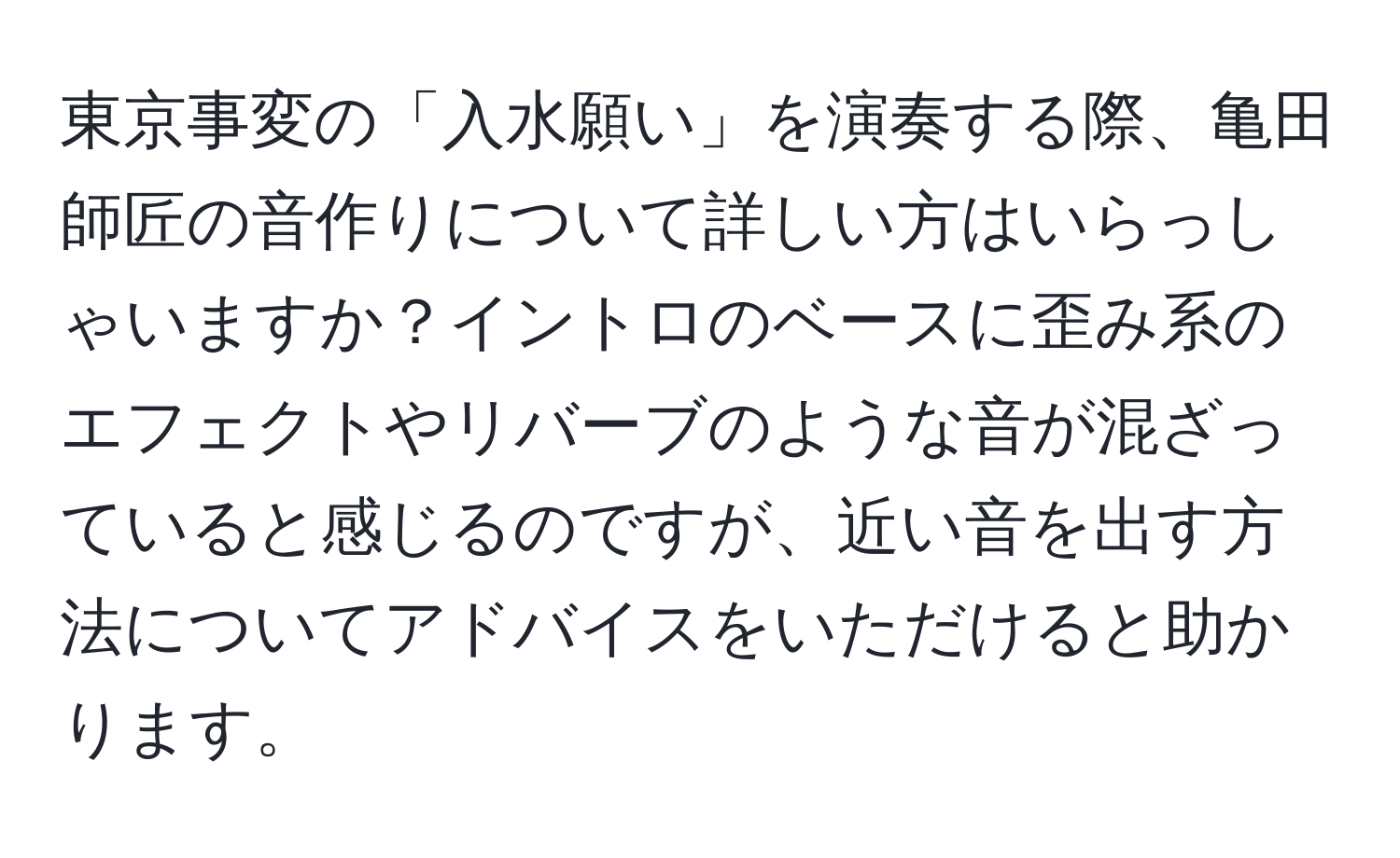 東京事変の「入水願い」を演奏する際、亀田師匠の音作りについて詳しい方はいらっしゃいますか？イントロのベースに歪み系のエフェクトやリバーブのような音が混ざっていると感じるのですが、近い音を出す方法についてアドバイスをいただけると助かります。